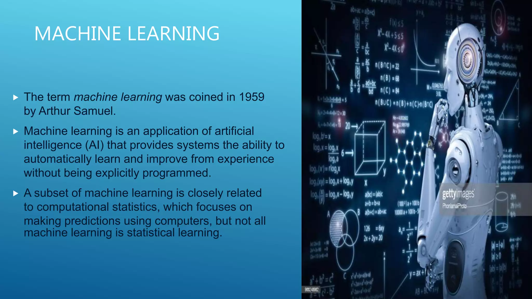 MACHINE LEARNING
 The term machine learning was coined in 1959
by Arthur Samuel.
 Machine learning is an application of artificial
intelligence (AI) that provides systems the ability to
automatically learn and improve from experience
without being explicitly programmed.
 A subset of machine learning is closely related
to computational statistics, which focuses on
making predictions using computers, but not all
machine learning is statistical learning.
 