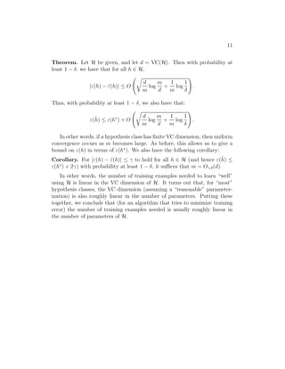 11 
Theorem. Let H be given, and let d = VC(H). Then with probability at 
least 1 − , we have that for all h ∈ H, 
|(h) − ˆ(h)| ≤ O 
 r 
d 
m 
log 
m 
d 
+ 
1 
m 
log 
1 
 
! 
. 
Thus, with probability at least 1 − , we also have that: 
(ˆh 
) ≤ (h∗) + O 
 r 
d 
m 
log 
m 
d 
+ 
1 
m 
log 
1 
 
! 
. 
In other words, if a hypothesis class has finite VC dimension, then uniform 
convergence occurs as m becomes large. As before, this allows us to give a 
bound on (h) in terms of (h∗). We also have the following corollary: 
Corollary. For |(h) − ˆ(h)| ≤ 
 to hold for all h ∈ H (and hence (ˆh 
) ≤ (h∗) + 2
) with probability at least 1 − , it suffices that m = O
,(d). 
In other words, the number of training examples needed to learn “well” 
using H is linear in the VC dimension of H. It turns out that, for “most” 
hypothesis classes, the VC dimension (assuming a “reasonable” parameter- 
ization) is also roughly linear in the number of parameters. Putting these 
together, we conclude that (for an algorithm that tries to minimize training 
error) the number of training examples needed is usually roughly linear in 
the number of parameters of H. 
