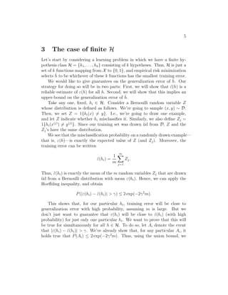 5 
3 The case of finite H 
Let’s start by considering a learning problem in which we have a finite hy- 
pothesis class H = {h1, . . . , hk} consisting of k hypotheses. Thus, H is just a 
set of k functions mapping from X to {0, 1}, and empirical risk minimization 
selects ˆh 
to be whichever of these k functions has the smallest training error. 
We would like to give guarantees on the generalization error of ˆh 
. Our 
strategy for doing so will be in two parts: First, we will show that ˆ(h) is a 
reliable estimate of (h) for all h. Second, we will show that this implies an 
upper-bound on the generalization error of ˆh 
. 
Take any one, fixed, hi ∈ H. Consider a Bernoulli random variable Z 
whose distribution is defined as follows. We’re going to sample (x, y) ∼ D. 
Then, we set Z = 1{hi(x)6= y}. I.e., we’re going to draw one example, 
and let Z indicate whether hi misclassifies it. Similarly, we also define Zj = 
1{hi(x(j))6= y(j)}. Since our training set was drawn iid from D, Z and the 
Zj’s have the same distribution. 
We see that the misclassification probability on a randomly drawn example— 
that is, (h)—is exactly the expected value of Z (and Zj). Moreover, the 
training error can be written 
ˆ(hi) = 
1 
m 
Xm 
j=1 
Zj . 
Thus, ˆ(hi) is exactly the mean of the m random variables Zj that are drawn 
iid from a Bernoulli distribution with mean (hi). Hence, we can apply the 
Hoeffding inequality, and obtain 
P(|(hi) − ˆ(hi)|  
) ≤ 2 exp(−2
2m). 
This shows that, for our particular hi, training error will be close to 
generalization error with high probability, assuming m is large. But we 
don’t just want to guarantee that (hi) will be close to ˆ(hi) (with high 
probability) for just only one particular hi. We want to prove that this will 
be true for simultaneously for all h ∈ H. To do so, let Ai denote the event 
that |(hi) − ˆ(hi)|  
. We’ve already show that, for any particular Ai, it 
holds true that P(Ai) ≤ 2 exp(−2
2m). Thus, using the union bound, we 
 