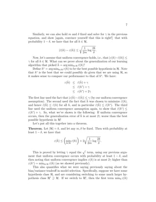 7 
Similarly, we can also hold m and  fixed and solve for 
 in the previous 
equation, and show [again, convince yourself that this is right!] that with 
probability 1 − , we have that for all h ∈ H, 
|ˆ(h) − (h)| ≤ 
r 
1 
2m 
log 
2k 
 
. 
Now, let’s assume that uniform convergence holds, i.e., that |(h)−ˆ(h)| ≤ 

 for all h ∈ H. What can we prove about the generalization of our learning 
algorithm that picked ˆh 
= argminh∈H ˆ(h)? 
Define h∗ = argminh∈H (h) to be the best possible hypothesis in H. Note 
that h∗ is the best that we could possibly do given that we are using H, so 
it makes sense to compare our performance to that of h∗. We have: 
(ˆh 
) ≤ ˆ(ˆh 
) + 
 
≤ ˆ(h∗) + 
 
≤ (h∗) + 2
 
The first line used the fact that |(ˆh 
)−ˆ(ˆh 
)| ≤ 
 (by our uniform convergence 
ˆh 
assumption). The second used the fact that was chosen to minimize (h), 
ˆand hence (ˆ) ≤ (h) ˆfor all h, and in particular (ˆ) ≤ (hˆ∗). The third 
ˆh 
ˆh 
line used the uniform convergence assumption again, to show that ˆ(h∗) ≤ (h∗) + 
. So, what we’ve shown is the following: If uniform convergence 
occurs, then the generalization error of ˆh 
is at most 2
 worse than the best 
possible hypothesis in H! 
Let’s put all this together into a theorem. 
Theorem. Let |H| = k, and let any m,  be fixed. Then with probability at 
least 1 − , we have that 
(ˆh 
) ≤ 
 
min 
h∈H 
(h) 
 
+ 2 
r 
1 
2m 
log 
2k 
 
. 
This is proved by letting 
 equal the √· term, using our previous argu- 
ment that uniform convergence occurs with probability at least 1 − , and 
then noting that uniform convergence implies (h) is at most 2
 higher than 
(h∗) = minh∈H (h) (as we showed previously). 
This also quantifies what we were saying previously saying about the 
bias/variance tradeoff in model selection. Specifically, suppose we have some 
hypothesis class H, and are considering switching to some much larger hy- 
pothesis class H′ ⊇ H. If we switch to H′, then the first term minh (h) 
 