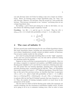 8 
can only decrease (since we’d then be taking a min over a larger set of func- 
tions). Hence, by learning using a larger hypothesis class, our “bias” can 
only decrease. However, if k increases, then the second 2√· term would also 
increase. This increase corresponds to our “variance” increasing when we use 
a larger hypothesis class. 
By holding 
 and  fixed and solving for m like we did before, we can 
also obtain the following sample complexity bound: 
Corollary. Let |H| = k, and let any , 
 be fixed. Then for (ˆh 
) ≤ 
minh∈H (h) + 2
 to hold with probability at least 1 − , it suffices that 
m ≥ 
1 
2
2 log 
2k 
 
= O 
 
1 

2 log 
k 
 
 
, 
4 The case of infinite H 
We have proved some useful theorems for the case of finite hypothesis classes. 
But many hypothesis classes, including any parameterized by real numbers 
(as in linear classification) actually contain an infinite number of functions. 
Can we prove similar results for this setting? 
Let’s start by going through something that is not the “right” argument. 
Better and more general arguments exist, but this will be useful for honing 
our intuitions about the domain. 
Suppose we have an H that is parameterized by d real numbers. Since we 
ˆh 
are using a computer to represent real numbers, and IEEE double-precision 
floating point (double’s in C) uses 64 bits to represent a floating point num- 
ber, this means that our learning algorithm, assuming we’re using double- 
precision floating point, is parameterized by 64d bits. Thus, our hypothesis 
class really consists of at most k = 264d different hypotheses. From the Corol- 
lary at the end of the previous section, we therefore find that, to guarantee 
() ≤ (h∗)  
+ 2
, with  
to hold  
with probability at least 1 − , it suffices 
1 
64d 
that m ≥ O 
log 2= O 
d 
log 1 

2  

2  
 
= O
,(d). (The 
,  subscripts are 
to indicate that the last big-O is hiding constants that may depend on 
 and 
.) Thus, the number of training examples needed is at most linear in the 
parameters of the model. 
The fact that we relied on 64-bit floating point makes this argument not 
entirely satisfying, but the conclusion is nonetheless roughly correct: If what 
we’re going to do is try to minimize training error, then in order to learn 
 