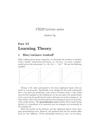 CS229 Lecture notes 
Andrew Ng 
Part VI 
Learning Theory 
1 Bias/variance tradeoff 
When talking about linear regression, we discussed the problem of whether 
to fit a “simple” model such as the linear “y = 0+1x,” or a more “complex” 
model such as the polynomial “y = 0+1x+· · · 5x5.” We saw the following 
example: 
0 1 2 3 4 5 6 7 
4.5 
4 
3.5 
3 
2.5 
2 
1.5 
1 
0.5 
0 
x 
y 
0 1 2 3 4 5 6 7 
4.5 
4 
3.5 
3 
2.5 
2 
1.5 
1 
0.5 
0 
x 
y 
0 1 2 3 4 5 6 7 
4.5 
4 
3.5 
3 
2.5 
2 
1.5 
1 
0.5 
0 
x 
y 
Fitting a 5th order polynomial to the data (rightmost figure) did not 
result in a good model. Specifically, even though the 5th order polynomial 
did a very good job predicting y (say, prices of houses) from x (say, living 
area) for the examples in the training set, we do not expect the model shown 
to be a good one for predicting the prices of houses not in the training set. In 
other words, what’s has been learned from the training set does not generalize 
well to other houses. The generalization error (which will be made formal 
shortly) of a hypothesis is its expected error on examples not necessarily in 
the training set. 
Both the models in the leftmost and the rightmost figures above have 
large generalization error. However, the problems that the two models suffer 
from are very different. If the relationship between y and x is not linear, 
1 
 
