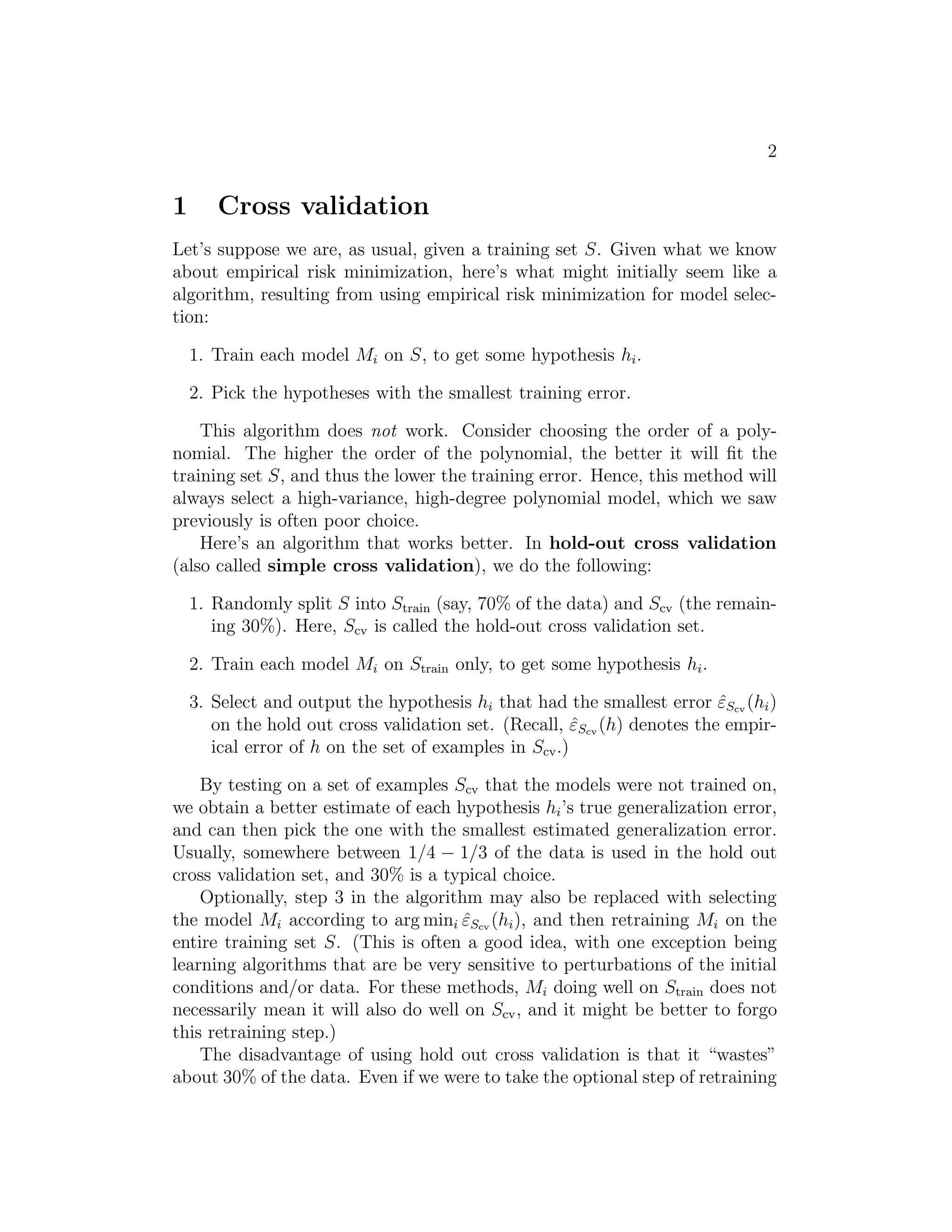 2 
1 Cross validation 
Let’s suppose we are, as usual, given a training set S. Given what we know 
about empirical risk minimization, here’s what might initially seem like a 
algorithm, resulting from using empirical risk minimization for model selec- 
tion: 
1. Train each model Mi on S, to get some hypothesis hi. 
2. Pick the hypotheses with the smallest training error. 
This algorithm does not work. Consider choosing the order of a poly- 
nomial. The higher the order of the polynomial, the better it will fit the 
training set S, and thus the lower the training error. Hence, this method will 
always select a high-variance, high-degree polynomial model, which we saw 
previously is often poor choice. 
Here’s an algorithm that works better. In hold-out cross validation 
(also called simple cross validation), we do the following: 
1. Randomly split S into Strain (say, 70% of the data) and Scv (the remain- 
ing 30%). Here, Scv is called the hold-out cross validation set. 
2. Train each model Mi on Strain only, to get some hypothesis hi. 
3. Select and output the hypothesis hi that had the smallest error ˆεScv(hi) 
on the hold out cross validation set. (Recall, ˆεScv(h) denotes the empir- 
ical error of h on the set of examples in Scv.) 
By testing on a set of examples Scv that the models were not trained on, 
we obtain a better estimate of each hypothesis hi’s true generalization error, 
and can then pick the one with the smallest estimated generalization error. 
Usually, somewhere between 1/4 − 1/3 of the data is used in the hold out 
cross validation set, and 30% is a typical choice. 
Optionally, step 3 in the algorithm may also be replaced with selecting 
the model Mi according to argmini ˆεScv(hi), and then retraining Mi on the 
entire training set S. (This is often a good idea, with one exception being 
learning algorithms that are be very sensitive to perturbations of the initial 
conditions and/or data. For these methods, Mi doing well on Strain does not 
necessarily mean it will also do well on Scv, and it might be better to forgo 
this retraining step.) 
The disadvantage of using hold out cross validation is that it “wastes” 
about 30% of the data. Even if we were to take the optional step of retraining 
 