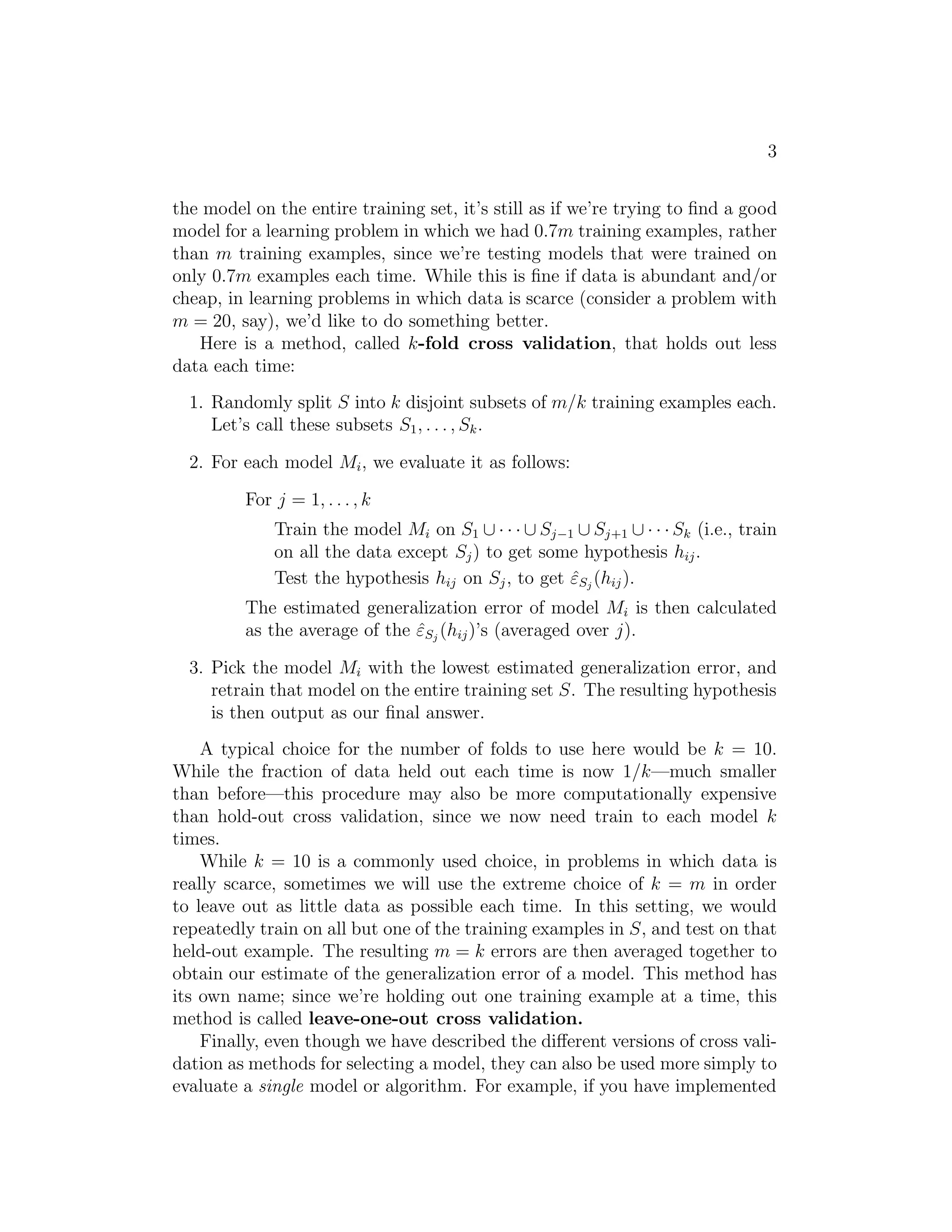 3 
the model on the entire training set, it’s still as if we’re trying to find a good 
model for a learning problem in which we had 0.7m training examples, rather 
than m training examples, since we’re testing models that were trained on 
only 0.7m examples each time. While this is fine if data is abundant and/or 
cheap, in learning problems in which data is scarce (consider a problem with 
m = 20, say), we’d like to do something better. 
Here is a method, called k-fold cross validation, that holds out less 
data each time: 
1. Randomly split S into k disjoint subsets of m/k training examples each. 
Let’s call these subsets S1, . . . , Sk. 
2. For each model Mi, we evaluate it as follows: 
For j = 1, . . . , k 
Train the model Mi on S1 ∪ · · · ∪ Sj−1 ∪ Sj+1 ∪ · · · Sk (i.e., train 
on all the data except Sj) to get some hypothesis hij . 
Test the hypothesis hij on Sj , to get ˆεSj (hij). 
The estimated generalization error of model Mi is then calculated 
as the average of the ˆεSj (hij)’s (averaged over j). 
3. Pick the model Mi with the lowest estimated generalization error, and 
retrain that model on the entire training set S. The resulting hypothesis 
is then output as our final answer. 
A typical choice for the number of folds to use here would be k = 10. 
While the fraction of data held out each time is now 1/k—much smaller 
than before—this procedure may also be more computationally expensive 
than hold-out cross validation, since we now need train to each model k 
times. 
While k = 10 is a commonly used choice, in problems in which data is 
really scarce, sometimes we will use the extreme choice of k = m in order 
to leave out as little data as possible each time. In this setting, we would 
repeatedly train on all but one of the training examples in S, and test on that 
held-out example. The resulting m = k errors are then averaged together to 
obtain our estimate of the generalization error of a model. This method has 
its own name; since we’re holding out one training example at a time, this 
method is called leave-one-out cross validation. 
Finally, even though we have described the different versions of cross vali- 
dation as methods for selecting a model, they can also be used more simply to 
evaluate a single model or algorithm. For example, if you have implemented 
 