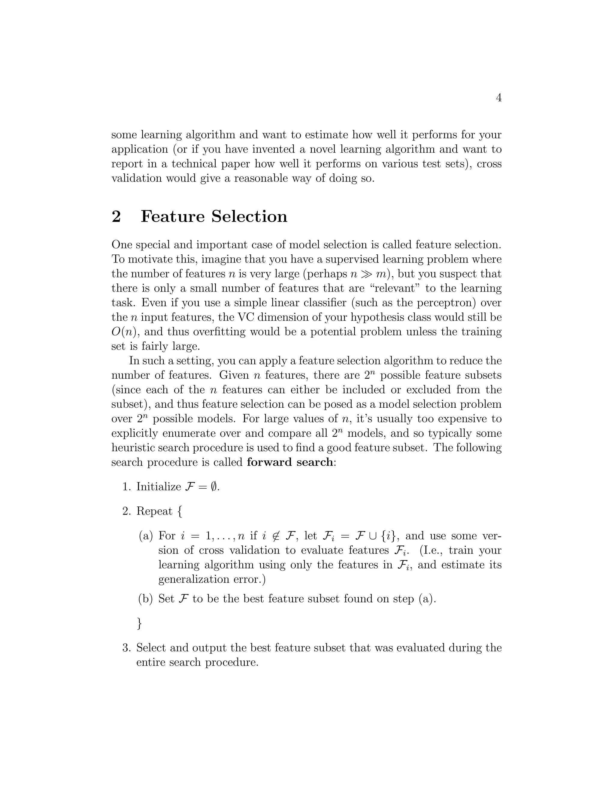 4 
some learning algorithm and want to estimate how well it performs for your 
application (or if you have invented a novel learning algorithm and want to 
report in a technical paper how well it performs on various test sets), cross 
validation would give a reasonable way of doing so. 
2 Feature Selection 
One special and important case of model selection is called feature selection. 
To motivate this, imagine that you have a supervised learning problem where 
the number of features n is very large (perhaps n ≫ m), but you suspect that 
there is only a small number of features that are “relevant” to the learning 
task. Even if you use a simple linear classifier (such as the perceptron) over 
the n input features, the VC dimension of your hypothesis class would still be 
O(n), and thus overfitting would be a potential problem unless the training 
set is fairly large. 
In such a setting, you can apply a feature selection algorithm to reduce the 
number of features. Given n features, there are 2n possible feature subsets 
(since each of the n features can either be included or excluded from the 
subset), and thus feature selection can be posed as a model selection problem 
over 2n possible models. For large values of n, it’s usually too expensive to 
explicitly enumerate over and compare all 2n models, and so typically some 
heuristic search procedure is used to find a good feature subset. The following 
search procedure is called forward search: 
1. Initialize F = ∅. 
2. Repeat { 
(a) For i = 1, . . . , n if i6∈ F, let Fi = F ∪ {i}, and use some ver- 
sion of cross validation to evaluate features Fi. (I.e., train your 
learning algorithm using only the features in Fi, and estimate its 
generalization error.) 
(b) Set F to be the best feature subset found on step (a). 
} 
3. Select and output the best feature subset that was evaluated during the 
entire search procedure. 
 