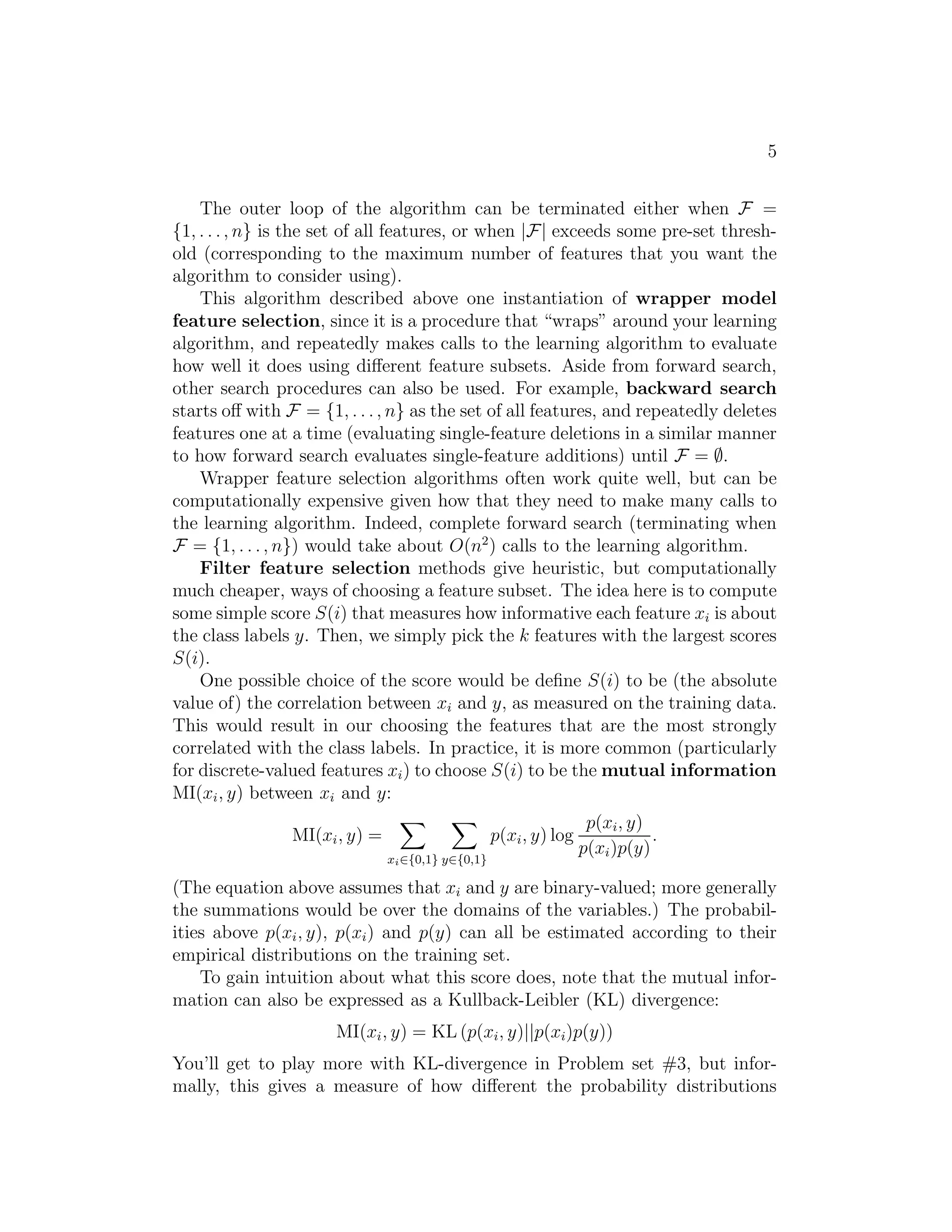 5 
The outer loop of the algorithm can be terminated either when F = 
{1, . . . , n} is the set of all features, or when |F| exceeds some pre-set thresh- 
old (corresponding to the maximum number of features that you want the 
algorithm to consider using). 
This algorithm described above one instantiation of wrapper model 
feature selection, since it is a procedure that “wraps” around your learning 
algorithm, and repeatedly makes calls to the learning algorithm to evaluate 
how well it does using different feature subsets. Aside from forward search, 
other search procedures can also be used. For example, backward search 
starts off with F = {1, . . . , n} as the set of all features, and repeatedly deletes 
features one at a time (evaluating single-feature deletions in a similar manner 
to how forward search evaluates single-feature additions) until F = ∅. 
Wrapper feature selection algorithms often work quite well, but can be 
computationally expensive given how that they need to make many calls to 
the learning algorithm. Indeed, complete forward search (terminating when 
F = {1, . . . , n}) would take about O(n2) calls to the learning algorithm. 
Filter feature selection methods give heuristic, but computationally 
much cheaper, ways of choosing a feature subset. The idea here is to compute 
some simple score S(i) that measures how informative each feature xi is about 
the class labels y. Then, we simply pick the k features with the largest scores 
S(i). 
One possible choice of the score would be define S(i) to be (the absolute 
value of) the correlation between xi and y, as measured on the training data. 
This would result in our choosing the features that are the most strongly 
correlated with the class labels. In practice, it is more common (particularly 
for discrete-valued features xi) to choose S(i) to be the mutual information 
MI(xi, y) between xi and y: 
MI(xi, y) = X xi2{0,1} X y2{0,1} 
p(xi, y) log 
p(xi, y) 
p(xi)p(y) 
. 
(The equation above assumes that xi and y are binary-valued; more generally 
the summations would be over the domains of the variables.) The probabil- 
ities above p(xi, y), p(xi) and p(y) can all be estimated according to their 
empirical distributions on the training set. 
To gain intuition about what this score does, note that the mutual infor- 
mation can also be expressed as a Kullback-Leibler (KL) divergence: 
MI(xi, y) = KL (p(xi, y)||p(xi)p(y)) 
You’ll get to play more with KL-divergence in Problem set #3, but infor- 
mally, this gives a measure of how different the probability distributions 
 