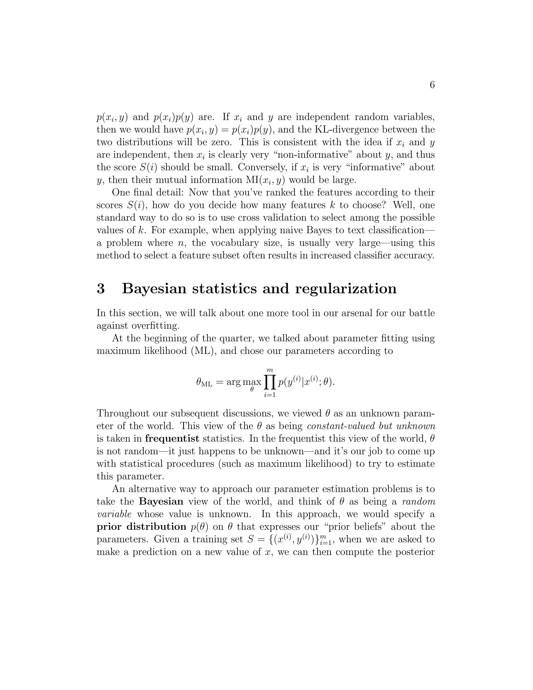 6 
p(xi, y) and p(xi)p(y) are. If xi and y are independent random variables, 
then we would have p(xi, y) = p(xi)p(y), and the KL-divergence between the 
two distributions will be zero. This is consistent with the idea if xi and y 
are independent, then xi is clearly very “non-informative” about y, and thus 
the score S(i) should be small. Conversely, if xi is very “informative” about 
y, then their mutual information MI(xi, y) would be large. 
One final detail: Now that you’ve ranked the features according to their 
scores S(i), how do you decide how many features k to choose? Well, one 
standard way to do so is to use cross validation to select among the possible 
values of k. For example, when applying naive Bayes to text classification— 
a problem where n, the vocabulary size, is usually very large—using this 
method to select a feature subset often results in increased classifier accuracy. 
3 Bayesian statistics and regularization 
In this section, we will talk about one more tool in our arsenal for our battle 
against overfitting. 
At the beginning of the quarter, we talked about parameter fitting using 
maximum likelihood (ML), and chose our parameters according to 
θML = argmax 
 
m 
Yi 
=1 
p(y(i)|x(i); θ). 
Throughout our subsequent discussions, we viewed θ as an unknown param- 
eter of the world. This view of the θ as being constant-valued but unknown 
is taken in frequentist statistics. In the frequentist this view of the world, θ 
is not random—it just happens to be unknown—and it’s our job to come up 
with statistical procedures (such as maximum likelihood) to try to estimate 
this parameter. 
An alternative way to approach our parameter estimation problems is to 
take the Bayesian view of the world, and think of θ as being a random 
variable whose value is unknown. In this approach, we would specify a 
prior distribution p(θ) on θ that expresses our “prior beliefs” about the 
parameters. Given a training set S = {(x(i), y(i))}m 
i=1, when we are asked to 
make a prediction on a new value of x, we can then compute the posterior 
 