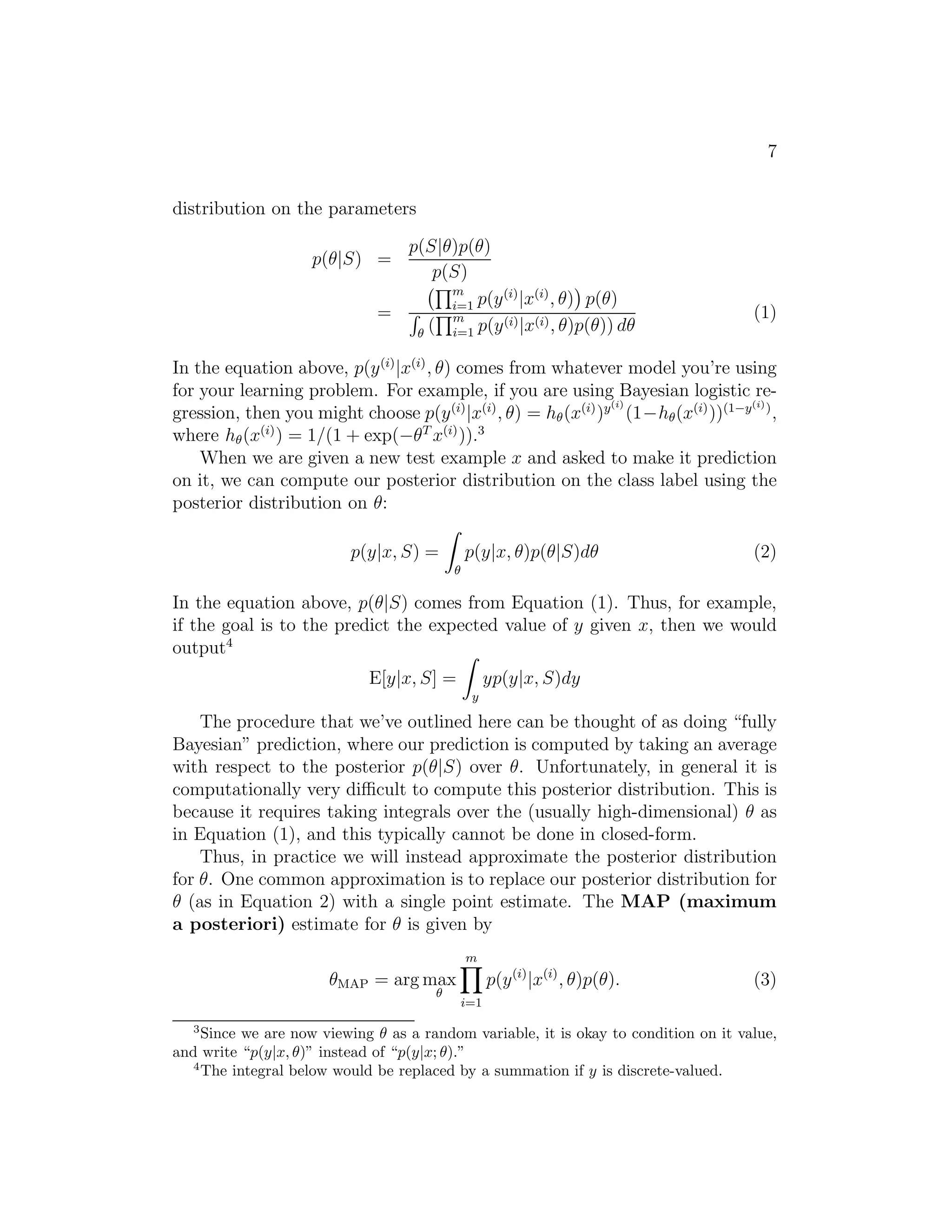 7 
distribution on the parameters 
p(θ|S) = 
p(S|θ)p(θ) 
p(S) 
= Qm 
i=1 p(y(i)|x(i), θ)p(θ) 
R (Qm 
i=1 p(y(i)|x(i), θ)p(θ)) dθ 
(1) 
In the equation above, p(y(i)|x(i), θ) comes from whatever model you’re using 
for your learning problem. For example, if you are using Bayesian logistic re- 
gression, then you might choose p(y(i)|x(i), θ) = h(x(i))y(i)(1−h(x(i)))(1−y(i)), 
where h(x(i)) = 1/(1 + exp(−θT x(i))).3 
When we are given a new test example x and asked to make it prediction 
on it, we can compute our posterior distribution on the class label using the 
posterior distribution on θ: 
p(y|x, S) = Z 
p(y|x, θ)p(θ|S)dθ (2) 
In the equation above, p(θ|S) comes from Equation (1). Thus, for example, 
if the goal is to the predict the expected value of y given x, then we would 
output4 
E[y|x, S] = Zy 
yp(y|x, S)dy 
The procedure that we’ve outlined here can be thought of as doing “fully 
Bayesian” prediction, where our prediction is computed by taking an average 
with respect to the posterior p(θ|S) over θ. Unfortunately, in general it is 
computationally very difficult to compute this posterior distribution. This is 
because it requires taking integrals over the (usually high-dimensional) θ as 
in Equation (1), and this typically cannot be done in closed-form. 
Thus, in practice we will instead approximate the posterior distribution 
for θ. One common approximation is to replace our posterior distribution for 
θ (as in Equation 2) with a single point estimate. The MAP (maximum 
a posteriori) estimate for θ is given by 
θMAP = argmax 
 
m 
Yi 
=1 
p(y(i)|x(i), θ)p(θ). (3) 
3Since we are now viewing  as a random variable, it is okay to condition on it value, 
and write “p(y|x, )” instead of “p(y|x; ).” 
4The integral below would be replaced by a summation if y is discrete-valued. 
 