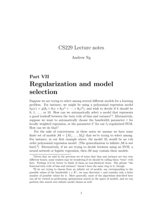 CS229 Lecture notes 
Andrew Ng 
Part VII 
Regularization and model 
selection 
Suppose we are trying to select among several different models for a learning 
problem. For instance, we might be using a polynomial regression model 
h(x) = g(θ0 + θ1x + θ2x2 + · · · + θkxk), and wish to decide if k should be 
0, 1, . . . , or 10. How can we automatically select a model that represents 
a good tradeoff between the twin evils of bias and variance1? Alternatively, 
suppose we want to automatically choose the bandwidth parameter τ for 
locally weighted regression, or the parameter C for our ℓ1-regularized SVM. 
How can we do that? 
For the sake of concreteness, in these notes we assume we have some 
finite set of models M = {M1, . . . ,Md} that we’re trying to select among. 
For instance, in our first example above, the model Mi would be an i-th 
order polynomial regression model. (The generalization to infinite M is not 
hard.2) Alternatively, if we are trying to decide between using an SVM, a 
neural network or logistic regression, then M may contain these models. 
1Given that we said in the previous set of notes that bias and variance are two very 
different beasts, some readers may be wondering if we should be calling them “twin” evils 
here. Perhaps it’d be better to think of them as non-identical twins. The phrase “the 
fraternal twin evils of bias and variance” doesn’t have the same ring to it, though. 
2If we are trying to choose from an infinite set of models, say corresponding to the 
possible values of the bandwidth  ∈ R+, we may discretize  and consider only a finite 
number of possible values for it. More generally, most of the algorithms described here 
can all be viewed as performing optimization search in the space of models, and we can 
perform this search over infinite model classes as well. 
1 
 