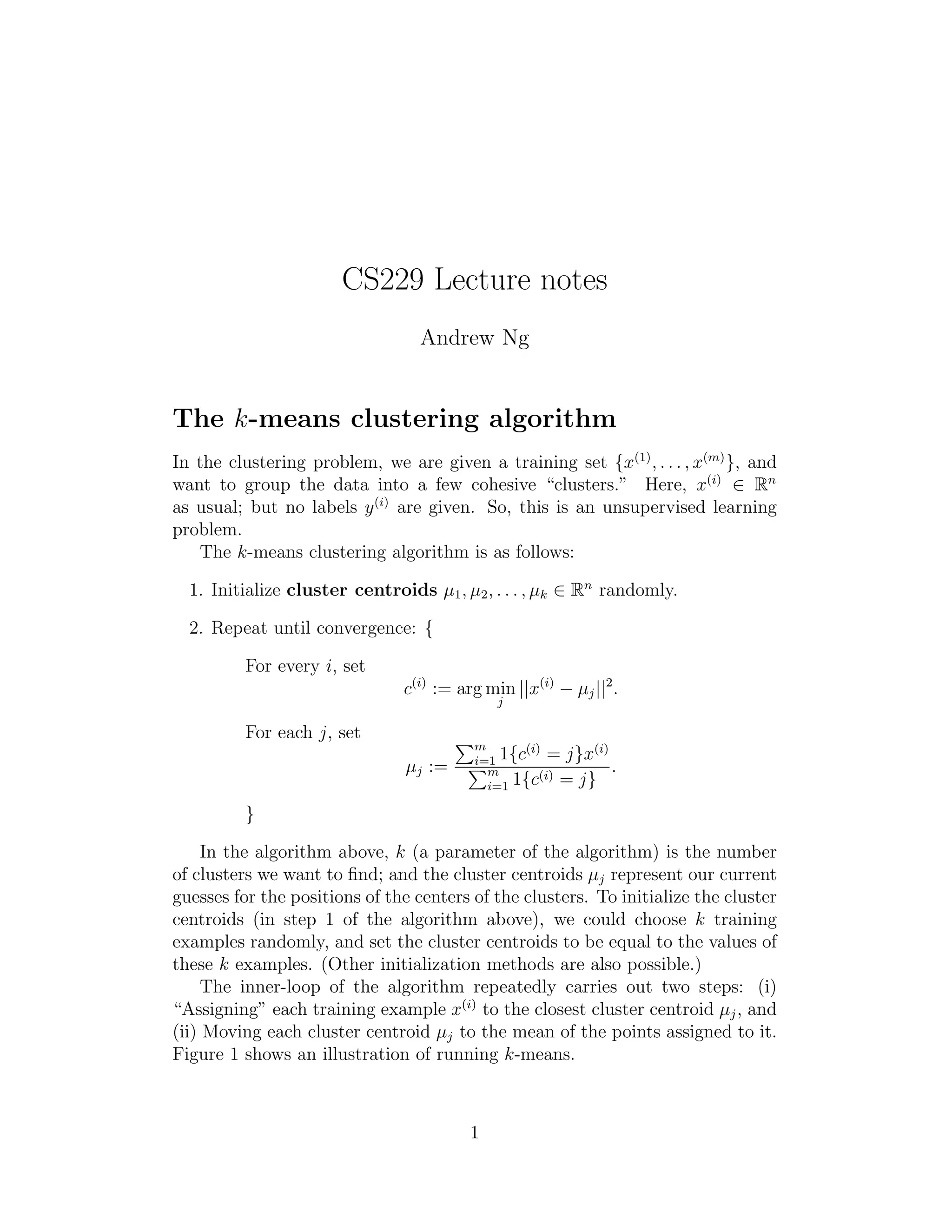 CS229 Lecture notes 
Andrew Ng 
The k-means clustering algorithm 
In the clustering problem, we are given a training set {x(1), . . . , x(m)}, and 
want to group the data into a few cohesive “clusters.” Here, x(i) 2 Rn 
as usual; but no labels y(i) are given. So, this is an unsupervised learning 
problem. 
The k-means clustering algorithm is as follows: 
1. Initialize cluster centroids μ1, μ2, . . . , μk 2 Rn randomly. 
2. Repeat until convergence: { 
For every i, set 
c(i) := argmin 
j 
||x(i) − μj ||2. 
For each j, set 
μj := Pm 
1{c(i) = j}x(i) 
i=1 Pm 
1{c(i) = j} 
i=1 . 
} 
In the algorithm above, k (a parameter of the algorithm) is the number 
of clusters we want to find; and the cluster centroids μj represent our current 
guesses for the positions of the centers of the clusters. To initialize the cluster 
centroids (in step 1 of the algorithm above), we could choose k training 
examples randomly, and set the cluster centroids to be equal to the values of 
these k examples. (Other initialization methods are also possible.) 
The inner-loop of the algorithm repeatedly carries out two steps: (i) 
“Assigning” each training example x(i) to the closest cluster centroid μj , and 
(ii) Moving each cluster centroid μj to the mean of the points assigned to it. 
Figure 1 shows an illustration of running k-means. 
1 
 