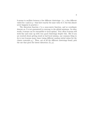 3 
k-means to oscillate between a few different clusterings—i.e., a few different 
values for c and/or μ—that have exactly the same value of J, but this almost 
never happens in practice.) 
The distortion function J is a non-convex function, and so coordinate 
descent on J is not guaranteed to converge to the global minimum. In other 
words, k-means can be susceptible to local optima. Very often k-means will 
work fine and come up with very good clusterings despite this. But if you 
are worried about getting stuck in bad local minima, one common thing to 
do is run k-means many times (using different random initial values for the 
cluster centroids μj). Then, out of all the different clusterings found, pick 
the one that gives the lowest distortion J(c, μ). 
