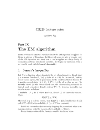 CS229 Lecture notes 
Andrew Ng 
Part IX 
The EM algorithm 
In the previous set of notes, we talked about the EM algorithm as applied to 
fitting a mixture of Gaussians. In this set of notes, we give a broader view 
of the EM algorithm, and show how it can be applied to a large family of 
estimation problems with latent variables. We begin our discussion with a 
very useful result called Jensen’s inequality 
1 Jensen’s inequality 
Let f be a function whose domain is the set of real numbers. Recall that 
f is a convex function if f′′(x) ≥ 0 (for all x ∈ R). In the case of f taking 
vector-valued inputs, this is generalized to the condition that its hessian H 
is positive semi-definite (H ≥ 0). If f′′(x) > 0 for all x, then we say f is 
strictly convex (in the vector-valued case, the corresponding statement is 
that H must be positive definite, written H > 0). Jensen’s inequality can 
then be stated as follows: 
Theorem. Let f be a convex function, and let X be a random variable. 
Then: 
E[f(X)] ≥ f(EX). 
Moreover, if f is strictly convex, then E[f(X)] = f(EX) holds true if and 
only if X = E[X] with probability 1 (i.e., if X is a constant). 
Recall our convention of occasionally dropping the parentheses when writ- 
ing expectations, so in the theorem above, f(EX) = f(E[X]). 
For an interpretation of the theorem, consider the figure below. 
1 
 
