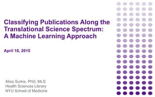 Classifying Publications Along the
Translational Science Spectrum:
A Machine Learning Approach
April 18, 2015
Alisa Surkis, PhD, MLS
Health Sciences Library
NYU School of Medicine
 