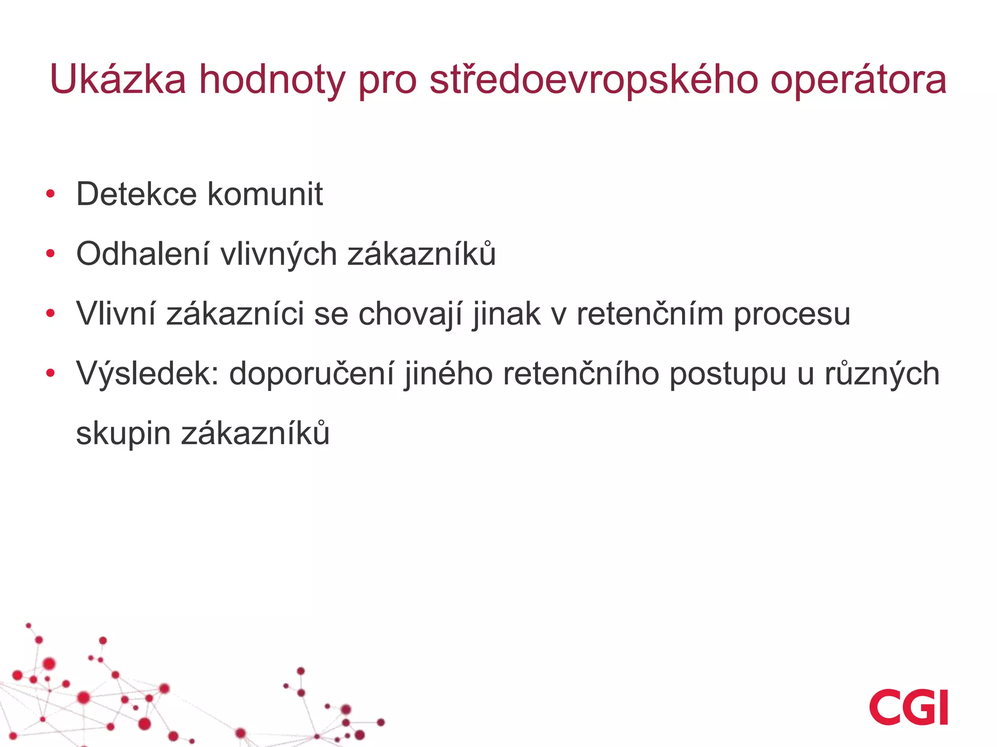 Ukázka hodnoty pro středoevropského operátora
• Detekce komunit
• Odhalení vlivných zákazníků
• Vlivní zákazníci se chovají jinak v retenčním procesu
• Výsledek: doporučení jiného retenčního postupu u různých
skupin zákazníků
 