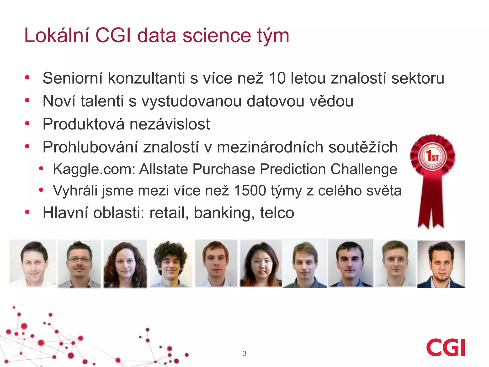 Lokální CGI data science tým
• Seniorní konzultanti s více než 10 letou znalostí sektoru
• Noví talenti s vystudovanou datovou vědou
• Produktová nezávislost
• Prohlubování znalostí v mezinárodních soutěžích
• Kaggle.com: Allstate Purchase Prediction Challenge
• Vyhráli jsme mezi více než 1500 týmy z celého světa
• Hlavní oblasti: retail, banking, telco
3
 
