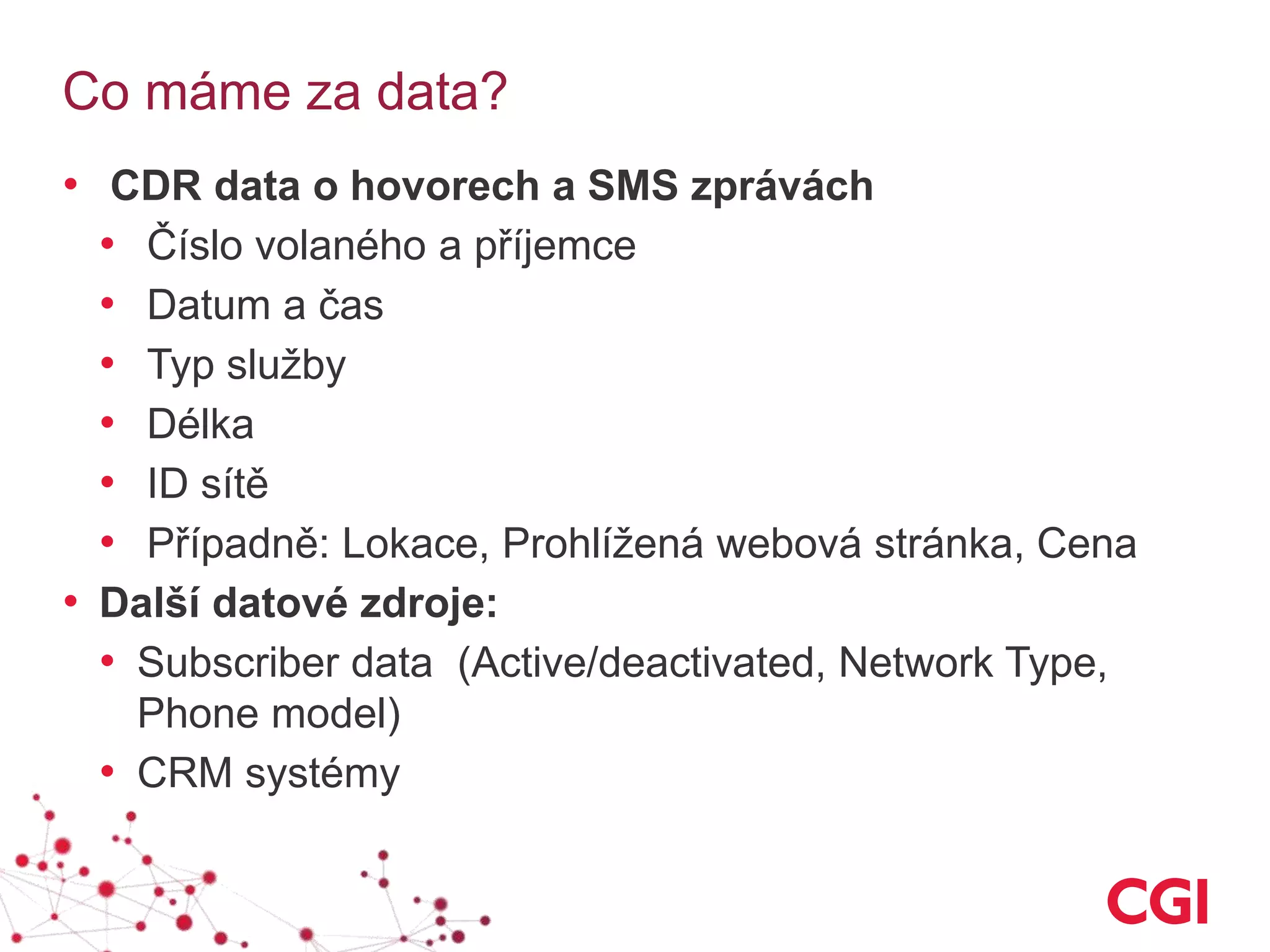 Co máme za data?
• CDR data o hovorech a SMS zprávách
• Číslo volaného a příjemce
• Datum a čas
• Typ služby
• Délka
• ID sítě
• Případně: Lokace, Prohlížená webová stránka, Cena
• Další datové zdroje:
• Subscriber data (Active/deactivated, Network Type,
Phone model)
• CRM systémy
 