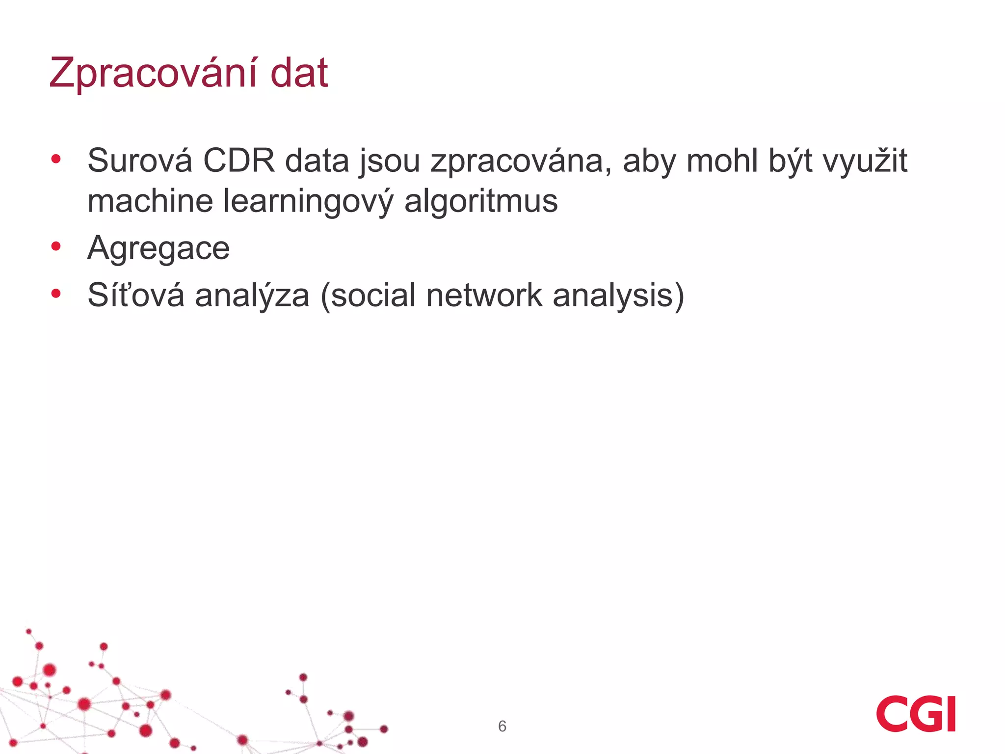 Zpracování dat
• Surová CDR data jsou zpracována, aby mohl být využit
machine learningový algoritmus
• Agregace
• Síťová analýza (social network analysis)
6
 