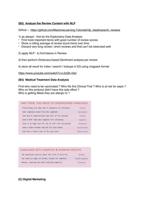 (B2) Analyze the Review Content with NLP
Github ~ https://github.com/MachineLearning-Tutorials/nlp_elasticsearch_reviews
1) as always - ﬁrst do the Exploratory Data Analysis
- Find most important items with good number of review scores
- Show a rolling average of review score trend over time
- Discard very long review / short reviews and that can’t be tokenized well
2) apply NLP - to ﬁnd tokens in Review
3) then perform Dictionary-based Sentiment analysis per review
4) store all result for index / search / lookups in ES using msgpack format
https://www.youtube.com/watch?v=L0zQh-ii3sI
(B3) Medical Treatment Data Analysis
Find who need to be vaccinated ? Who ﬁts this Clinical Trial ? Who is at risk for sepis ?
Who on this protocol didn’t have this side effect ?
Who is getting Meds they are allergic to ?
(C) Digital Marketing
 
