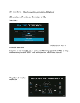 (C1) Video Demo ~ https://www.youtube.com/watch?v=IQXkq0_rruU
(C2) Advertisement Prediction and Optimization - by AOL
Video Link ~
Advertisers want clicks or
conversion predictions
Every time an user visits ABC.com , it opens up an Advertising opportunity for ABC by doing a
real-time bidding on behalf of ABC ! After winning the bids, the ads need to placed !
The platform decides how
much to bid
 