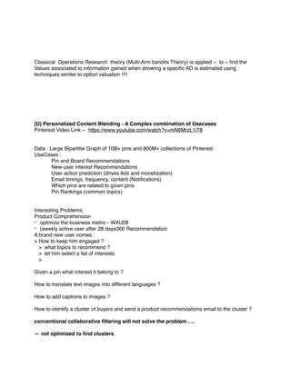 Classical Operations Research theory (Multi-Arm bandits Theory) is applied ~ to ~ ﬁnd the
Values associated to information gained when showing a speciﬁc AD is estimated using
techniques similar to option valuation !!!!
(D) Personalized Content Blending - A Complex combination of Usecases
Pinterest Video Link ~ https://www.youtube.com/watch?v=mN6MrzL1i78
Data : Large Bipartitie Graph of 10B+ pins and 800M+ collections of Pinterest
UseCases :
Pin and Board Recommendations
New-user interest Recommendations
User action prediction (drives Ads and monetization)
Email timings, frequency, content (Notiﬁcations)
Which pins are related to given pins
Pin Rankings (common topics)
Interesting Problems:
Product Comprehension
- optimize the business metric - WAU28
- (weekly active user after 28 days360 Recommendation
A brand new user comes :
> How to keep him engaged ?
> what topics to recommend ?
> let him select a list of interests
>
Given a pin what interest it belong to ?
How to translate text images into different languages ?
How to add captions to images ?
How to identify a cluster of buyers and send a product recommendations email to the cluster ?
conventional collaborative ﬁltering will not solve the problem ….
— not optimized to ﬁnd clusters
 