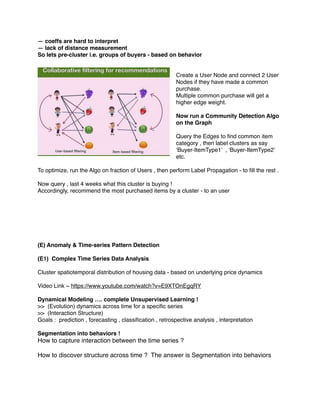 — coeffs are hard to interpret
— lack of distance measurement
So lets pre-cluster i.e. groups of buyers - based on behavior
Create a User Node and connect 2 User
Nodes if they have made a common
purchase.
Multiple common purchase will get a
higher edge weight.
Now run a Community Detection Algo
on the Graph
Query the Edges to ﬁnd common item
category , then label clusters as say
‘Buyer-ItemType1’ , ‘Buyer-ItemType2’
etc.
To optimize, run the Algo on fraction of Users , then perform Label Propagation - to ﬁll the rest .
Now query , last 4 weeks what this cluster is buying !
Accordingly, recommend the most purchased items by a cluster - to an user
(E) Anomaly & Time-series Pattern Detection
(E1) Complex Time Series Data Analysis
Cluster spatiotemporal distribution of housing data - based on underlying price dynamics
Video Link ~ https://www.youtube.com/watch?v=E9XTOnEgqRY
Dynamical Modeling …. complete Unsupervised Learning !
>> (Evolution) dynamics across time for a speciﬁc series
>> (Interaction Structure)
Goals : prediction , forecasting , classiﬁcation , retrospective analysis , interpretation
Segmentation into behaviors !
How to capture interaction between the time series ?
How to discover structure across time ? The answer is Segmentation into behaviors
 
