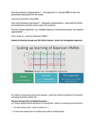 How do we perform Segmentation ? - ﬁrst approach is ‘Learned HMM’ to learn the
parameters associated with the model.
Learning of parameters using HMM ….
How many behaviors are present ? - Bayesian nonparametrics - help build the inﬁnite
set of behaviors and then narrow down into small set .
Find the ‘shared segments’ e.g. ‘Volatility regimes in ﬁnancial time series’ and ‘Speech
segmentation’ …..
How to scale up - Learning of Bayesian HMMs ?
Instead of iterating through say 250 million indexes , break into manageable segments .
For millions of data points across time-serieses , break into vertical minibatches of time-points
and apply stochastic gradient alg.
Discover Groups with Correlated Dynamics ….
e.g. Cluster spatiotemporal distribution of housing data - based on underlying price dynamics !
— for each census track i, value of census (x) ->
— for each time-stamp there is multiple house sells at multiple places
 