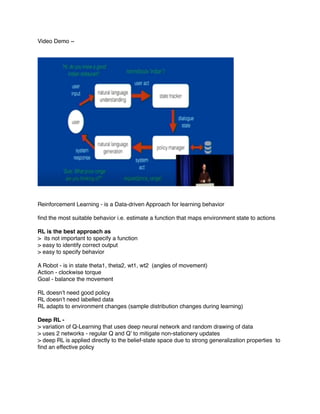 Video Demo ~
Reinforcement Learning - is a Data-driven Approach for learning behavior
ﬁnd the most suitable behavior i.e. estimate a function that maps environment state to actions
RL is the best approach as
> its not important to specify a function
> easy to identify correct output
> easy to specify behavior
A Robot - is in state theta1, theta2, wt1, wt2 (angles of movement)
Action - clockwise torque
Goal - balance the movement
RL doesn’t need good policy
RL doesn’t need labelled data
RL adapts to environment changes (sample distribution changes during learning)
Deep RL -
> variation of Q-Learning that uses deep neural network and random drawing of data
> uses 2 networks - regular Q and Q’ to mitigate non-stationery updates
> deep RL is applied directly to the belief-state space due to strong generalization properties to
ﬁnd an effective policy
 
