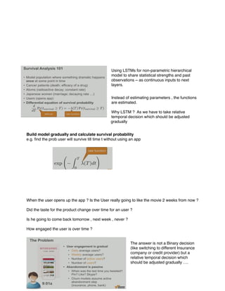 Using LSTMs for non-parametric hierarchical
model to share statistical strengths and past
observations ~ as continuous inputs to next
layers.
Instead of estimating parameters , the functions
are estimated.
Why LSTM ? As we have to take relative
temporal decision which should be adjusted
gradually
Build model gradually and calculate survival probability
e.g. ﬁnd the prob user will survive till time t without using an app
When the user opens up the app ? Is the User really going to like the movie 2 weeks from now ?
Did the taste for the product change over time for an user ?
Is he going to come back tomorrow , next week , never ?
How engaged the user is over time ?
The answer is not a Binary decision
(like switching to different Insurance
company or credit provider) but a
relative temporal decision which
should be adjusted gradually ….
 