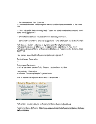 ** Recommendation Best Practices **
— should recommend something that was not previously recommended to the same
user
— don’t just show ‘what I recently liked’ , factor into some human behaviors and show
some new suggestions !
— diversiﬁcation can add values even when accuracy decreases.
— serendipity : user loves temporal suggestions - what other users like at this moment
Ref: Kapoor / Kumar - Adapting to Dynamic User Novelty Preferences
Ref : User Perception of differences in recommender algorithms. In Proc Sys ’14
Ref : Using Groups of Items for Preference Elicitation in Recommender Systems. Proc.
CSCW ’15
How can we assert that the Recommendations are correct ?
Content-based Explanation
—
Entity-based Explanation
— show correlated Named-Entity (Person, Location) and highlight
Usage-based Explanation
— mention Frequently Bought Together items
How to ensure the algorithm works without any issues ?
Reference : coursera course on Recommendation System , lenskit.org
Recommendation Software: http://www.recsyswiki.com/wiki/Recommendation_Software
python-recsys
 