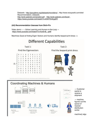 Datasets : http://grouplens.org/datasets/movielens/ , http://www.recsyswiki.com/wiki/
Recommendation_Datasets
http://arek-paterek.com/predict.pdf , http://arek-paterek.com/book/ ,
https://www.youtube.com/watch?v=E9XTOnEgqRY
(A2) Recommendation Usecase from Stich-Fix
Video demo ~ — Active Learning and Human-in-the-Loop —
https://www.youtube.com/watch?v=hUx9-8L_qeM
Machines Good at ﬁnding Eigen Vectors and Humans identify leopard print dress :-)
— Customer
wants to
receive a
shipment
— machine
ﬁgures out the
queue of
nearest
distribution
center
machine() algo
 
