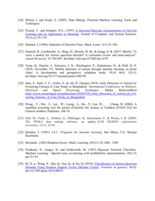 [24] Witten, I. and Frank, E. (2005). Data Mining: Practical Machine Learning Tools and
Techniques.
[25] Freund, Y. and Schapire, R.E., (1997) A Decision-Theoretic Generalization of On-Line
Learning and an Application to Boosting. Journal of Computer and System Sciences,
55(1), p.119–139.
[26] Quinlan, J. (1986). Induction of Decision Trees. Mach. Learn. 1(1): 81-106.
[27] Fusaroli, R., Lambrechts, A., Bang, D., Bowler, D. M., & Gaigg, S. B. (2017, March). “Is
voice a marker for Autism spectrum disorder? A systematic review and meta‐analysis”.
Autism Research, 10, 384-407. doi:https://doi.org/10.1002/aur.1678
[28] Tariq, Q., Daniels, J., Schwartz, J. N., Washington, P., Kalantarian, H., & Wall, D. P.
(2018, November 27). Mobile detection of autism through machine learning on home
video: A development and prospective validation study. PLoS Med, 15(11).
doi:https://doi.org/10.1371/journal.pmed.1002705
[29] Satu, S., Sathi, F. F., Arifen, S., & Ali, H. (January 2019). Early Detection of Autism by
Extracting Features:A Case Study in Bangladesh. International Conference on Robotics,
Electrical and Signal Processing Techniques. Dhaka. Retrievedfrom
https://www.researchgate.net/publication/330383730_Early_Detection_of_Autism_by_Ext
racting_Features_A_Case_Study_in_Bangladesh
[30] Wong , V., Hui , L., Lee , W., Leung , L., Ho , P., Lau, W., . . . Chung, B. (2004). A
modified screening tool for autism (Checklist for Autism in Toddlers [CHAT-23]) for
Chinese children. Pediatrics, 166-76.
[31] Hall, M., Frank, E., Holmes, G., Pfahringer, B., Reutemann, P., & Witten, I. H. (2009).
The WEKA data mining software: an update. ACM SIGKDD explorations
newsletter, 11(1), 10-18.
[32] Quinlan, J. (1993). C4.5: Programs for machine learning. San Mateo, CA: Morgan
Kaufmann.
[33] BreimanL. (2001) Random forests. Mach. Learning, 45(1):5-32, 2001. 1300
[34] Friedman, N., Geiger, D. and Goldszmidt, M. (1997) Bayesian Network Classifiers.
Machine Learning - Special issue on learning with probabilistic representations, 29(2-3),
pp.131-63.
[35] Bi, X.-a., Wang, Y., Shu, Q., Sun, Q., & Xu, Q. (2018). Classification of Autism Spectrum
Disorder Using Random Support Vector Machine Cluster. Frontiers in genetics, 9(18).
doi:10.3389/fgene.2018.00018
 