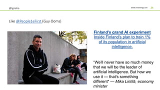 www.innoenergy.com 24@Ignatia
Like @People1eFirst (Guy Ooms)
Finland’s grand AI experiment
Inside Finland’s plan to train 1%
of its population in artificial
intelligence.
“We’ll never have so much money
that we will be the leader of
artificial intelligence. But how we
use it — that’s something
different" — Mika Lintilä, economy
minister
 