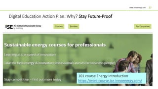 www.innoenergy.com 27
Digital Education Action Plan: Why? Stay Future-Proof
InnoEnergy wants to play a pivotal learning role, and offer the best energy and
innovation professional courses for business people/engineers
101 course Energy Introduction
https://mini-course.ise.innoenergy.com/
 