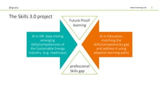 www.innoenergy.com
The Skills 3.0 project
@Ignatia 3
AI in HR: data mining
emerging
skills/competencies of
the Sustainable Energy
industry (e.g. roadmaps)
AI in Education:
matching the
skills/competencies gap
and address it using
adaptive learning paths
professional
Skills gap
Future-Proof
learning
 