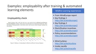 Examples: employability after training & automated
learning elements
Employability check
Wildfire Learning experiences
• From WindEurope report
• Key findings 1
http://bit.ly/windeurope1
• Key findings 2
http://bit.ly/windeurope2
• Electrification incentives
http://bit.ly/windeurope3
• Policy recommendations
http://bit.ly/windeurope4
• Wind turbine:
http://bit.ly/techturbine
• Inside nacelle
http://bit.ly/technacelle
 