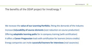 www.innoenergy.com 38
We increase the value of our Learning Portfolio, fitting the demands of the Industry
Increase (re)usability of course elements (cost reduction on course production)
Offering adaptable learning paths for in-company training (with certification)
It offers a Career Progression track with certification for learners (micro-credits)
Energy companies can invite successful learners for interviews (real vacancies)
The benefits of the DEAP project for InnoEnergy ?
 
