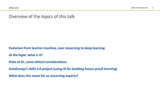 www.innoenergy.com
Overview of the topics of this talk
Evolution from teacher machine, over eLearning to deep learning
AI the hype: what is it?
Risks of AI, some ethical considerations
InnoEnergy’s skills 3.0 project (using AI for building future-proof learning)
What does this mean for us eLearning experts?
@Ignatia 4
 