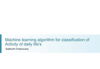 Machine learning algorithm for classification of
Activity of daily life’s
Siddharth Chakravarty
 