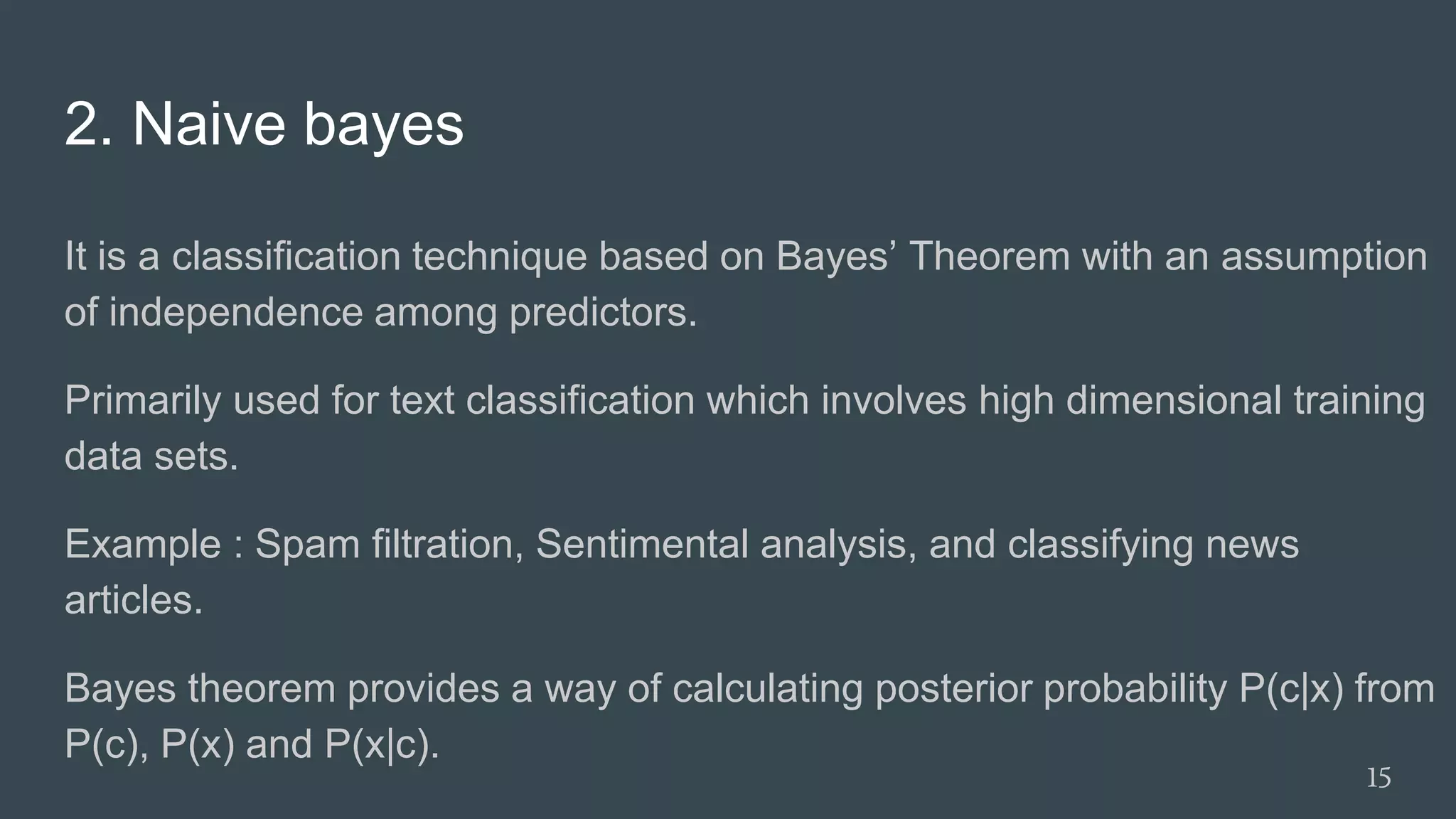 2. Naive bayes
It is a classification technique based on Bayes’ Theorem with an assumption
of independence among predictors.
Primarily used for text classification which involves high dimensional training
data sets.
Example : Spam filtration, Sentimental analysis, and classifying news
articles.
Bayes theorem provides a way of calculating posterior probability P(c|x) from
P(c), P(x) and P(x|c).
15
 