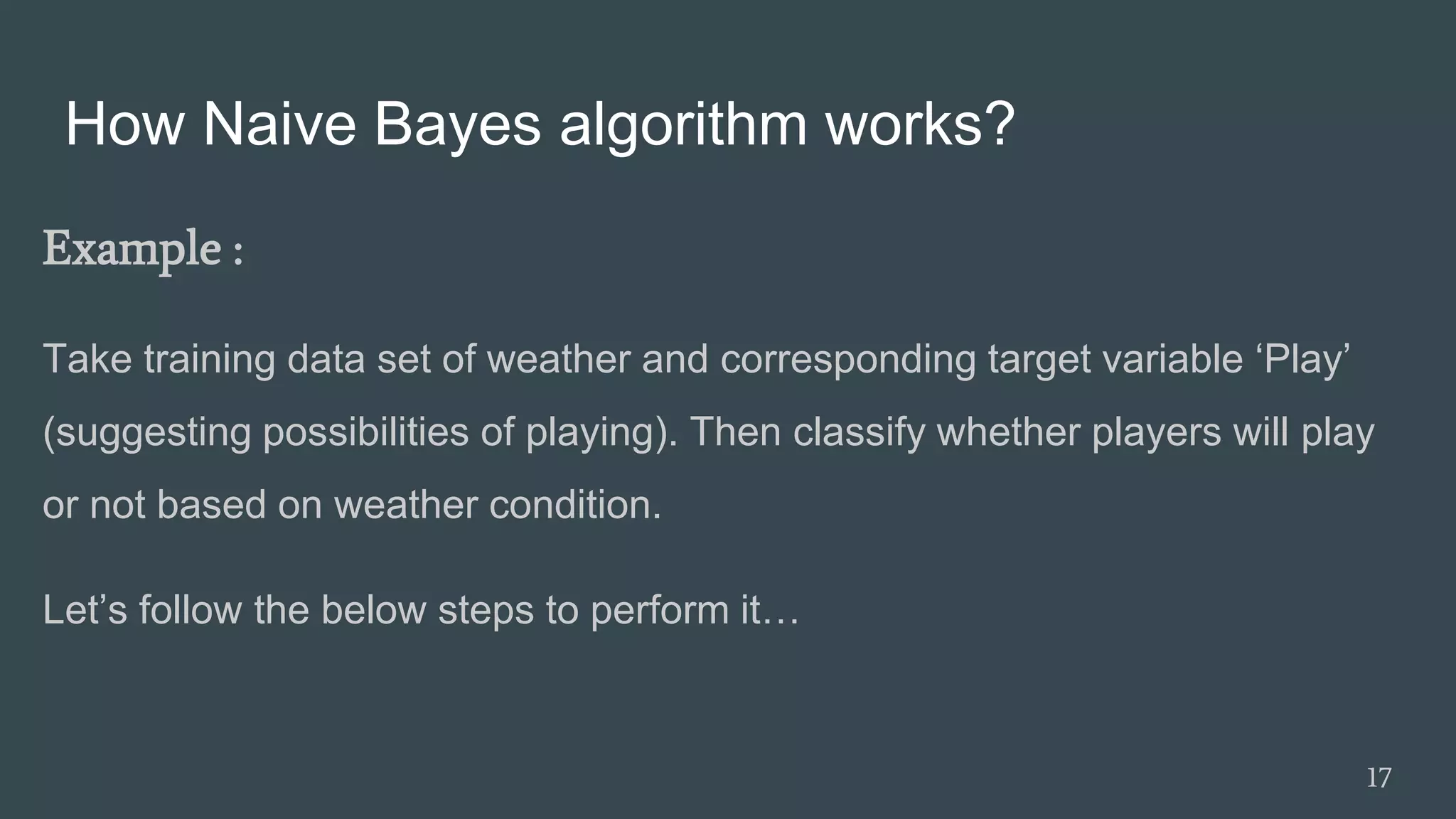 How Naive Bayes algorithm works?
Example :
Take training data set of weather and corresponding target variable ‘Play’
(suggesting possibilities of playing). Then classify whether players will play
or not based on weather condition.
Let’s follow the below steps to perform it…
17
 