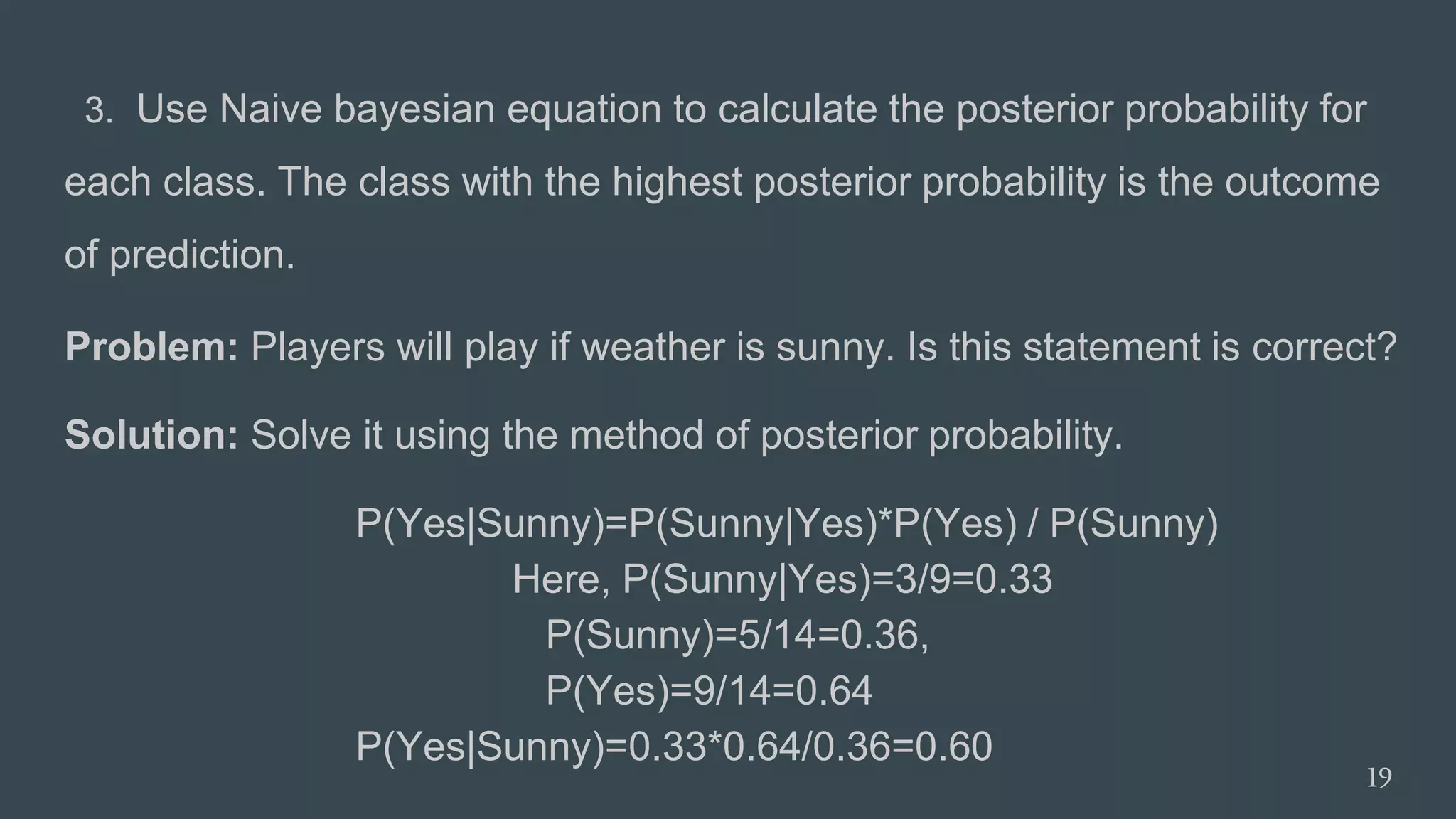 3. Use Naive bayesian equation to calculate the posterior probability for
each class. The class with the highest posterior probability is the outcome
of prediction.
Problem: Players will play if weather is sunny. Is this statement is correct?
Solution: Solve it using the method of posterior probability.
P(Yes|Sunny)=P(Sunny|Yes)*P(Yes) / P(Sunny)
Here, P(Sunny|Yes)=3/9=0.33
P(Sunny)=5/14=0.36,
P(Yes)=9/14=0.64
P(Yes|Sunny)=0.33*0.64/0.36=0.60
19
 