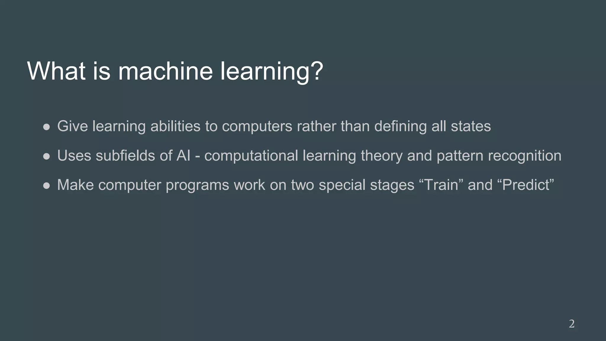 What is machine learning?
● Give learning abilities to computers rather than defining all states
● Uses subfields of AI - computational learning theory and pattern recognition
● Make computer programs work on two special stages “Train” and “Predict”
2
 