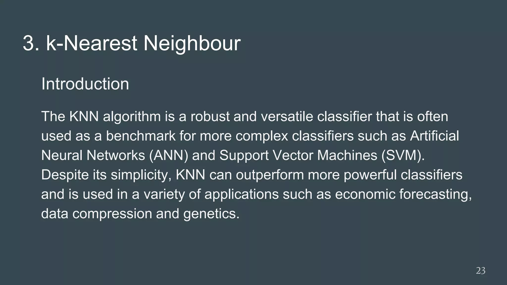 3. k-Nearest Neighbour
Introduction
The KNN algorithm is a robust and versatile classifier that is often
used as a benchmark for more complex classifiers such as Artificial
Neural Networks (ANN) and Support Vector Machines (SVM).
Despite its simplicity, KNN can outperform more powerful classifiers
and is used in a variety of applications such as economic forecasting,
data compression and genetics.
23
 