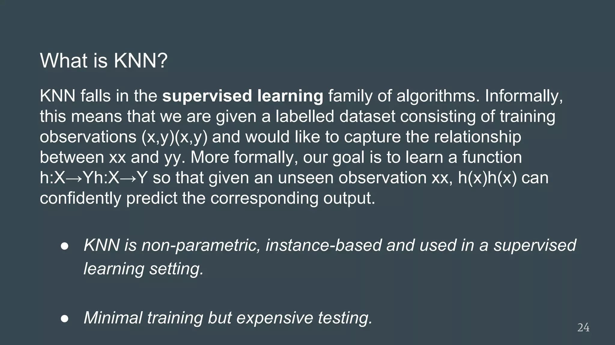 What is KNN?
KNN falls in the supervised learning family of algorithms. Informally,
this means that we are given a labelled dataset consisting of training
observations (x,y)(x,y) and would like to capture the relationship
between xx and yy. More formally, our goal is to learn a function
h:X→Yh:X→Y so that given an unseen observation xx, h(x)h(x) can
confidently predict the corresponding output.
● KNN is non-parametric, instance-based and used in a supervised
learning setting.
● Minimal training but expensive testing. 24
 