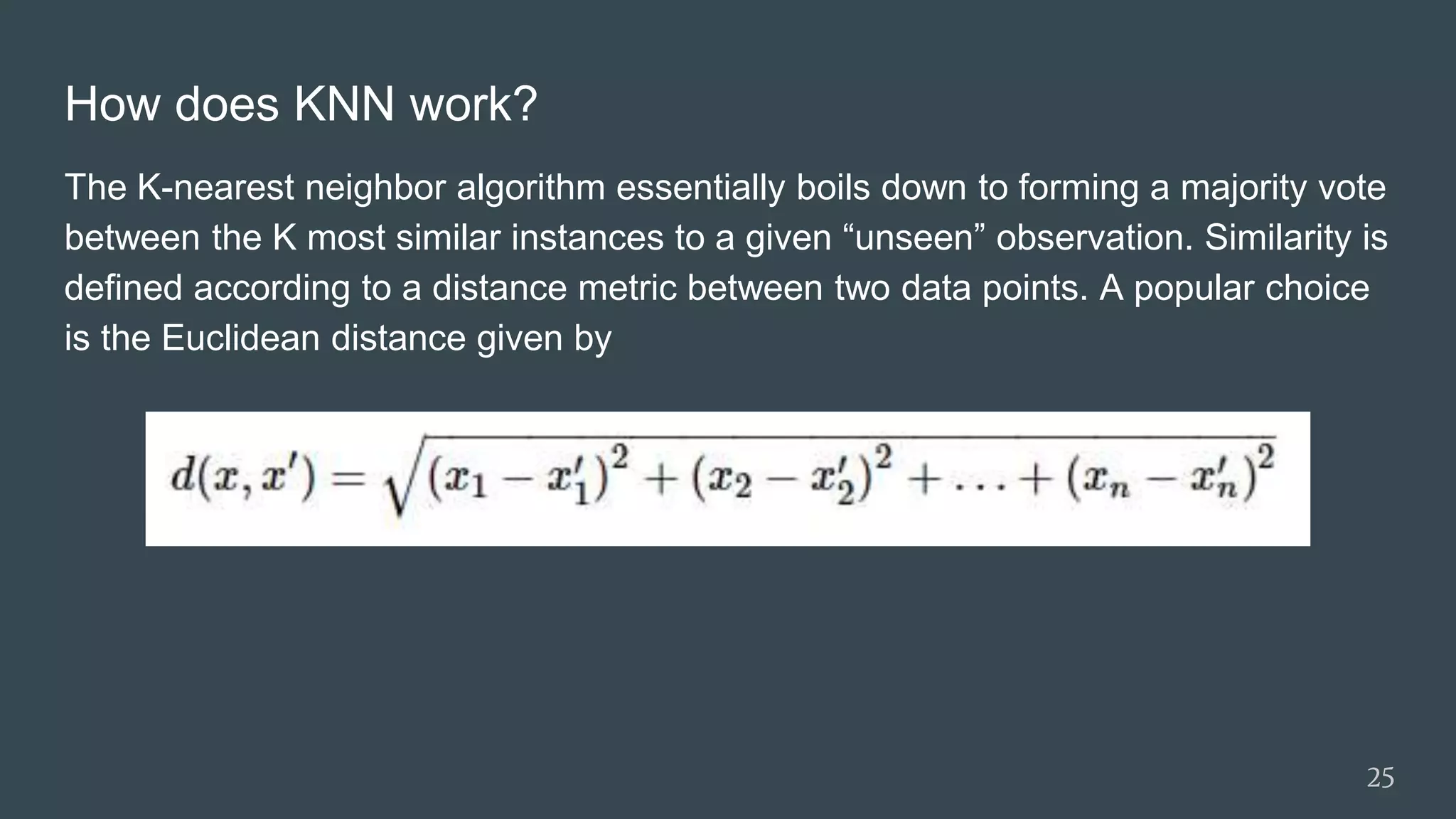 How does KNN work?
The K-nearest neighbor algorithm essentially boils down to forming a majority vote
between the K most similar instances to a given “unseen” observation. Similarity is
defined according to a distance metric between two data points. A popular choice
is the Euclidean distance given by
25
 