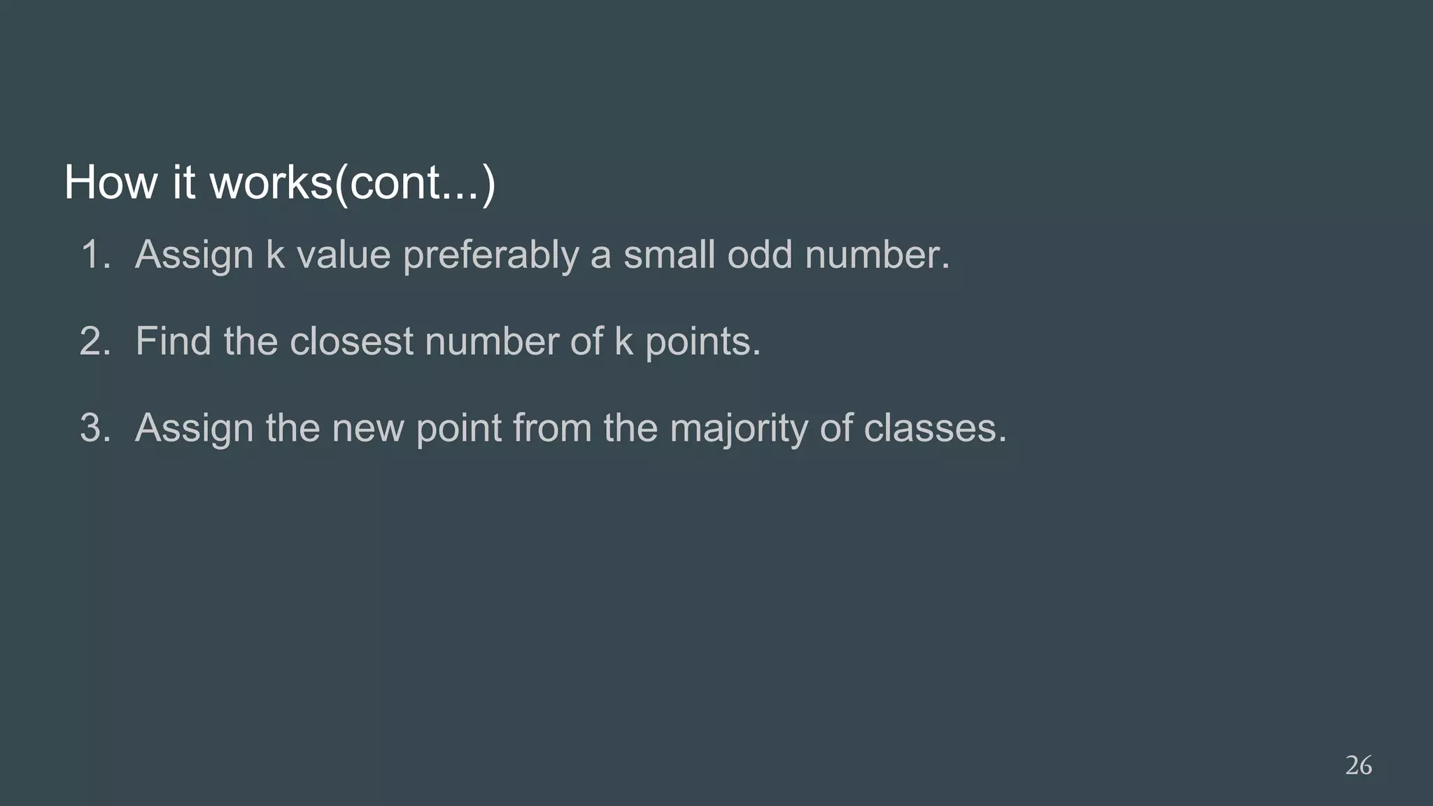 How it works(cont...)
1. Assign k value preferably a small odd number.
2. Find the closest number of k points.
3. Assign the new point from the majority of classes.
26
 