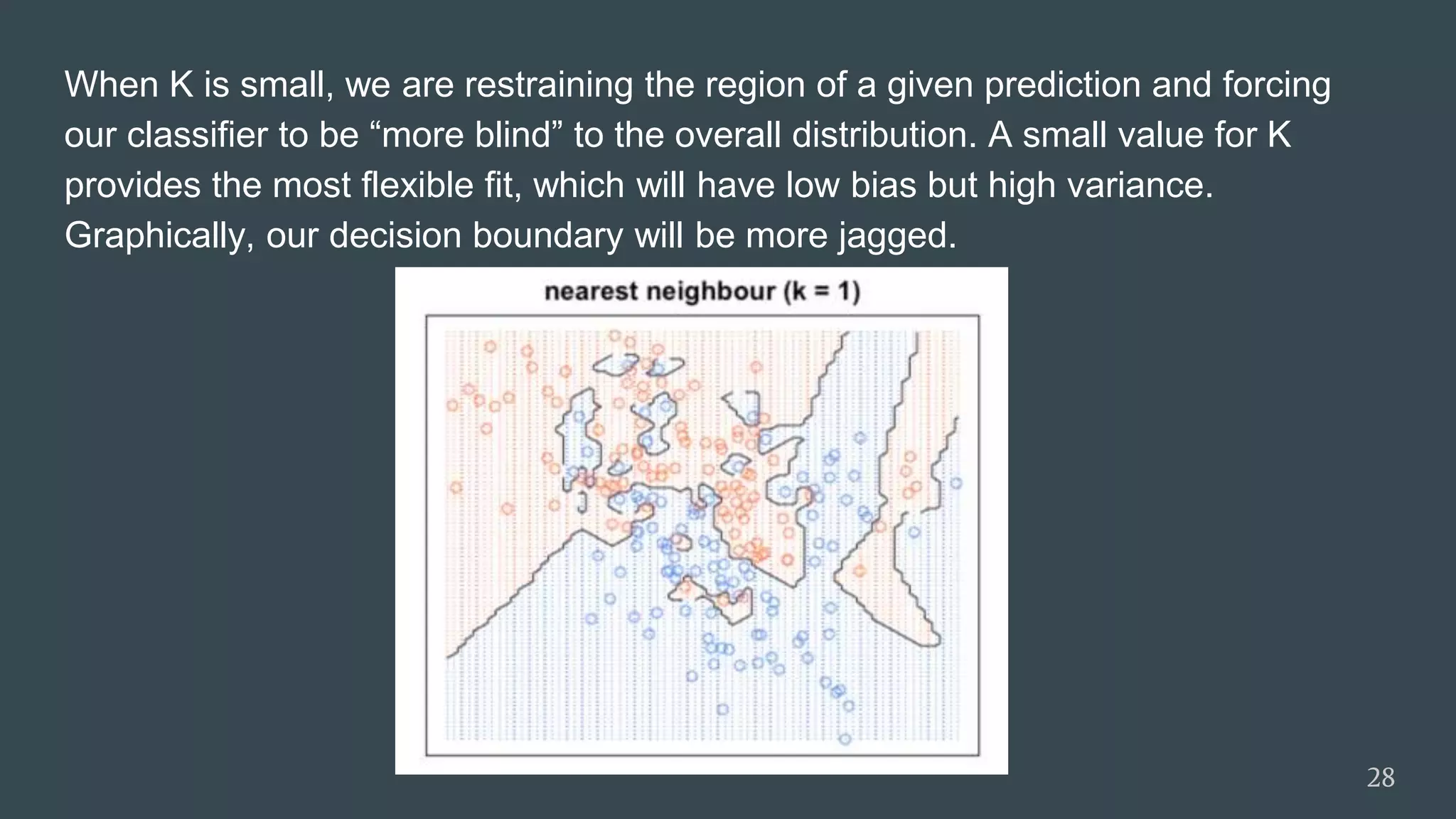 When K is small, we are restraining the region of a given prediction and forcing
our classifier to be “more blind” to the overall distribution. A small value for K
provides the most flexible fit, which will have low bias but high variance.
Graphically, our decision boundary will be more jagged.
28
 