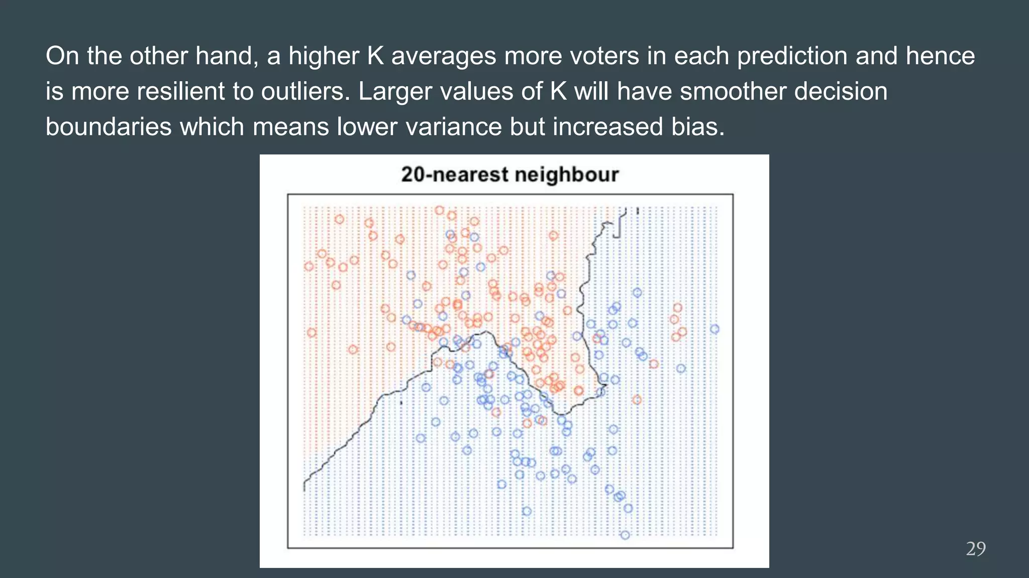 On the other hand, a higher K averages more voters in each prediction and hence
is more resilient to outliers. Larger values of K will have smoother decision
boundaries which means lower variance but increased bias.
29
 