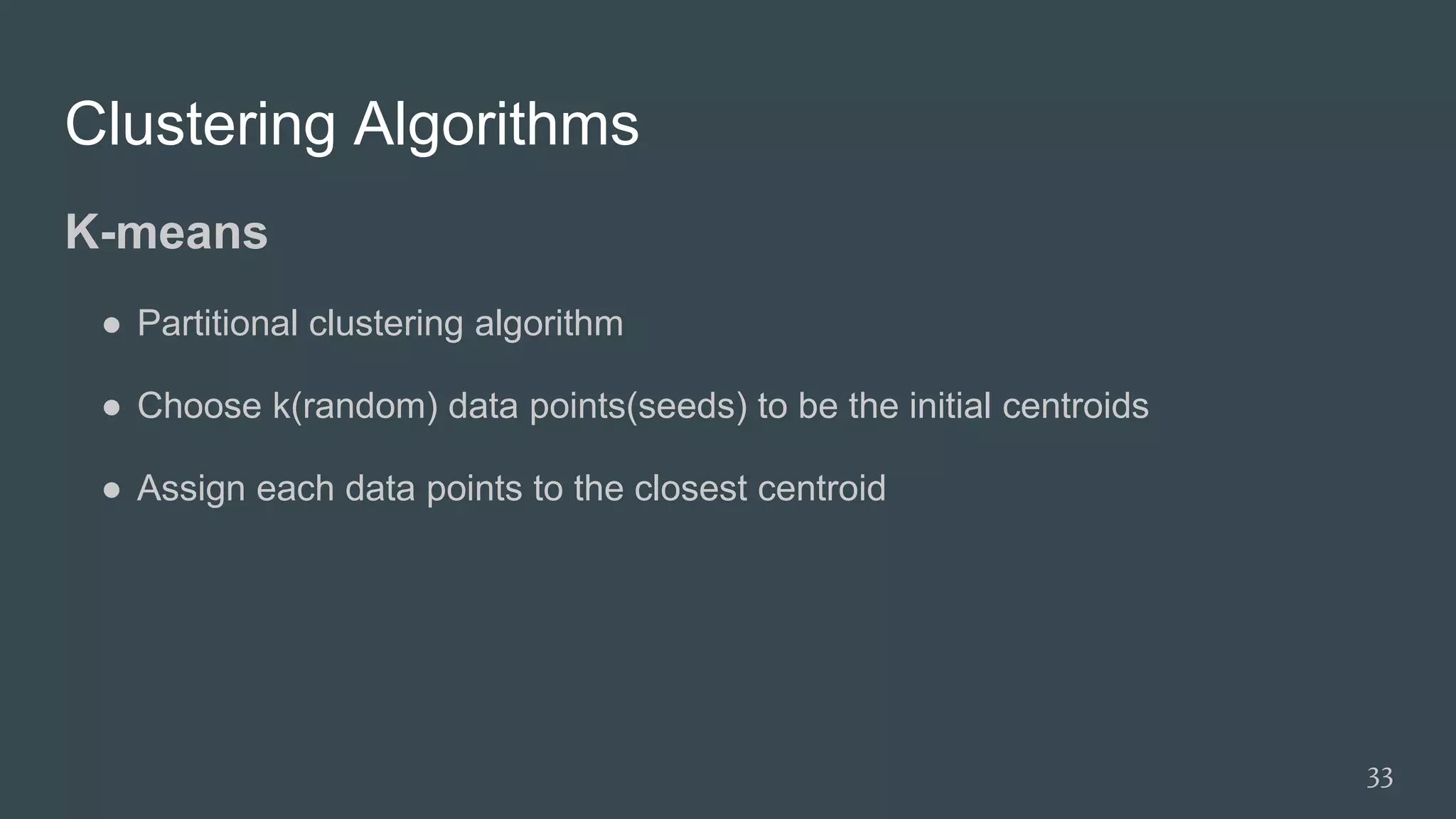 Clustering Algorithms
K-means
● Partitional clustering algorithm
● Choose k(random) data points(seeds) to be the initial centroids
● Assign each data points to the closest centroid
33
 