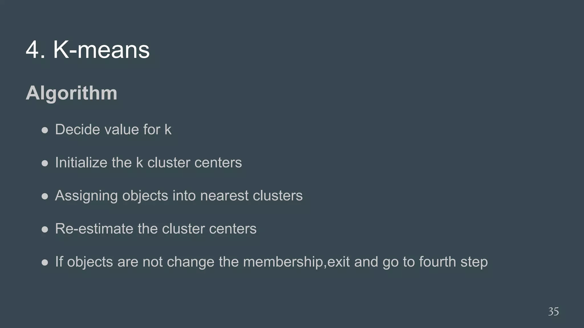 4. K-means
Algorithm
● Decide value for k
● Initialize the k cluster centers
● Assigning objects into nearest clusters
● Re-estimate the cluster centers
● If objects are not change the membership,exit and go to fourth step
35
 